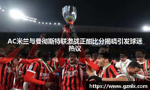 AC米兰与曼彻斯特联激战正酣比分揭晓引发球迷热议